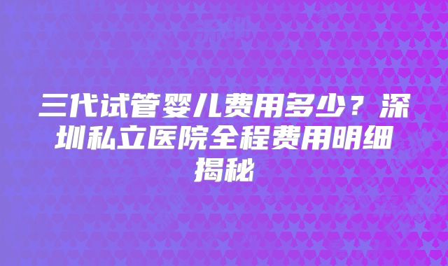 三代试管婴儿费用多少？深圳私立医院全程费用明细揭秘