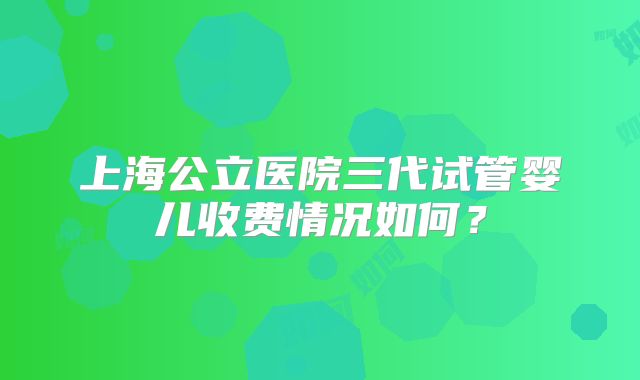 上海公立医院三代试管婴儿收费情况如何?