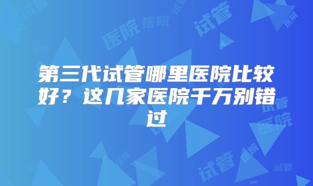 第三代试管哪里医院比较好?这几家医院千万别错过