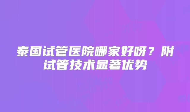 泰国试管医院哪家好呀?附试管技术显著优势