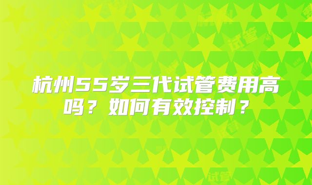 杭州55岁三代试管费用高吗?如何有效控制?