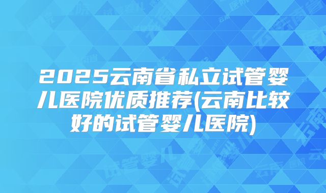 2025云南省私立试管婴儿医院优质推荐(云南比较好的试管婴儿医院)