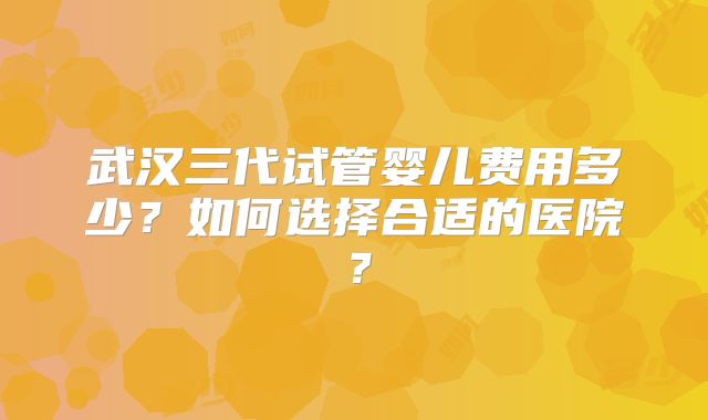 武汉三代试管婴儿费用多少？如何选择合适的医院？