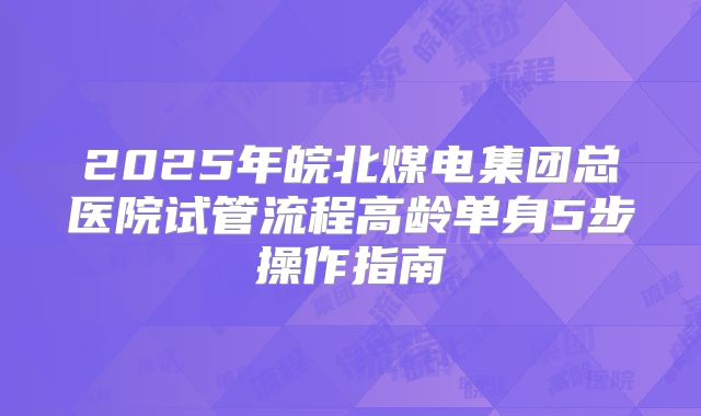 2025年皖北煤电集团总医院试管流程高龄单身5步操作指南