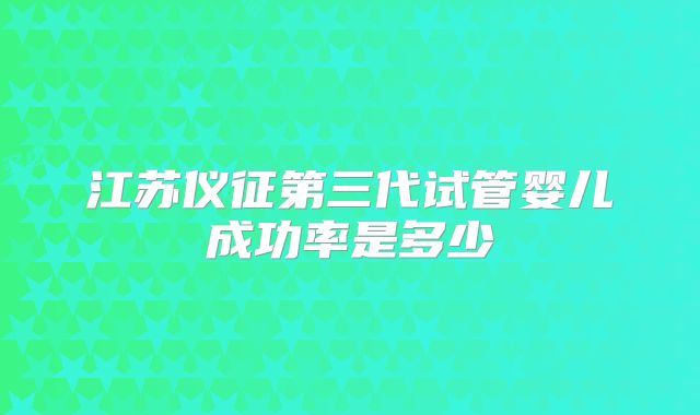 江苏仪征第三代试管婴儿成功率是多少