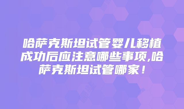 哈萨克斯坦试管婴儿移植成功后应注意哪些事项,哈萨克斯坦试管哪家!