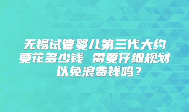 无锡试管婴儿第三代大约要花多少钱 需要仔细规划 以免浪费钱吗？