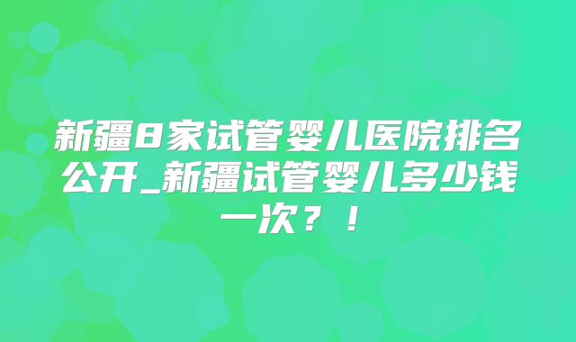 新疆8家试管婴儿医院排名公开_新疆试管婴儿多少钱一次?!