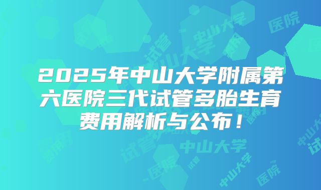 2025年中山大学附属第六医院三代试管多胎生育费用解析与公布！