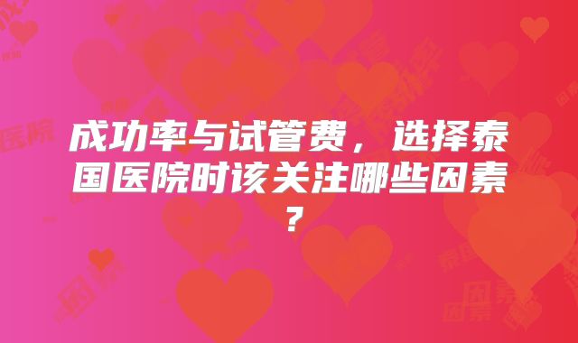 成功率与试管费,选择泰国医院时该关注哪些因素?