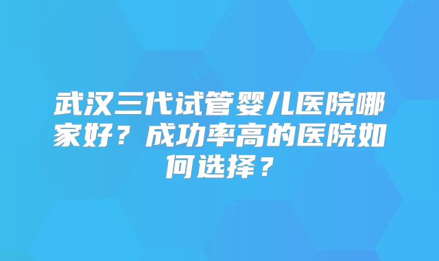 武汉三代试管婴儿医院哪家好?成功率高的医院如何选择?