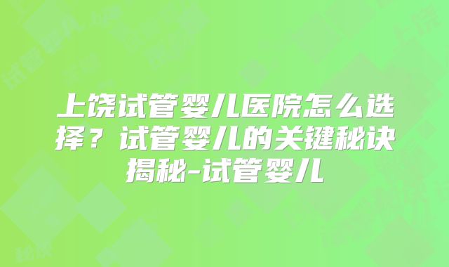 上饶试管婴儿医院怎么选择？试管婴儿的关键秘诀揭秘-试管婴儿