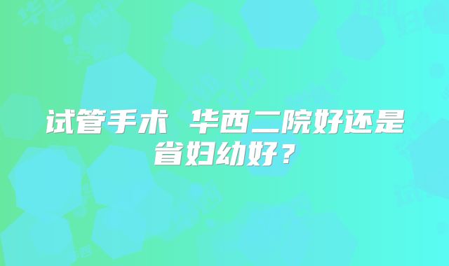 试管手术 华西二院好还是省妇幼好？
