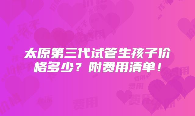 太原第三代试管生孩子价格多少?附费用清单!