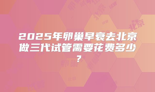2025年卵巢早衰去北京做三代试管需要花费多少？