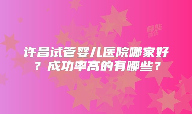 许昌试管婴儿医院哪家好?成功率高的有哪些?