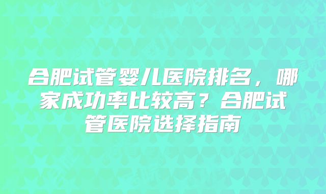 合肥试管婴儿医院排名,哪家成功率比较高?合肥试管医院选择指南