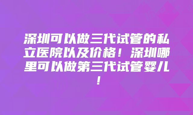 深圳可以做三代试管的私立医院以及价格!深圳哪里可以做第三代试管婴儿!