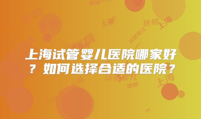 上海试管婴儿医院哪家好？如何选择合适的医院？
