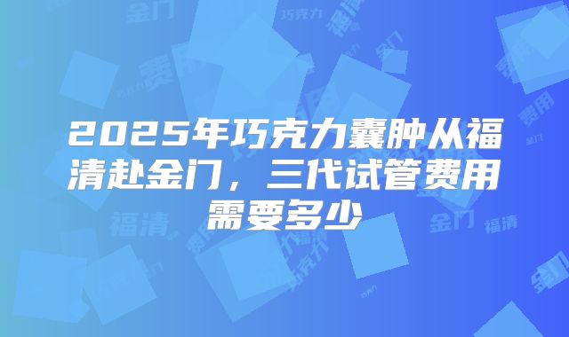 2025年巧克力囊肿从福清赴金门，三代试管费用需要多少