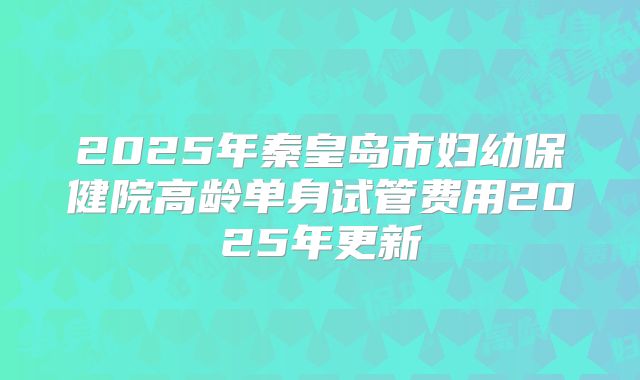 2025年秦皇岛市妇幼保健院高龄单身试管费用2025年更新