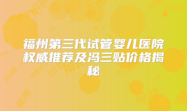 福州第三代试管婴儿医院权威推荐及冯三贴价格揭秘