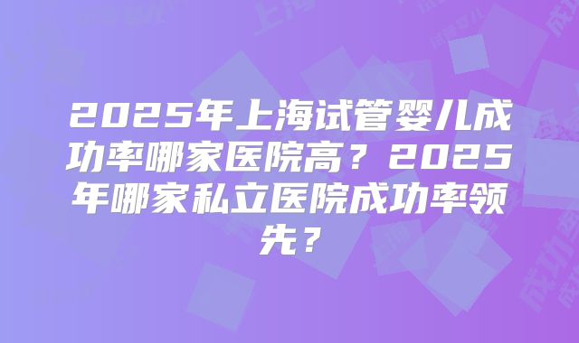2025年上海试管婴儿成功率哪家医院高？2025年哪家私立医院成功率领先？