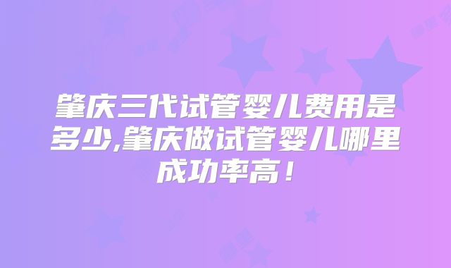 肇庆三代试管婴儿费用是多少,肇庆做试管婴儿哪里成功率高！