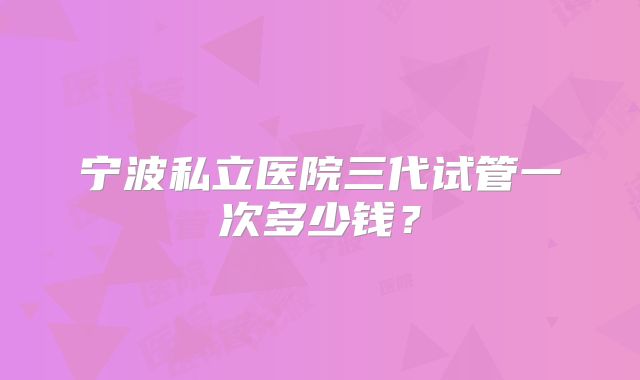 宁波私立医院三代试管一次多少钱?