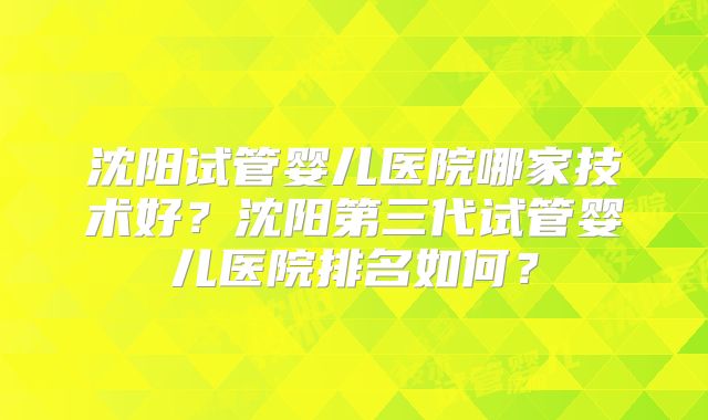 沈阳试管婴儿医院哪家技术好?沈阳第三代试管婴儿医院排名如何?