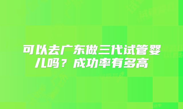 可以去广东做三代试管婴儿吗？成功率有多高