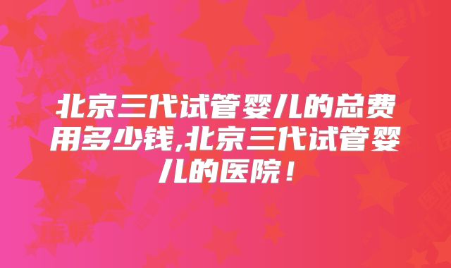 北京三代试管婴儿的总费用多少钱,北京三代试管婴儿的医院！