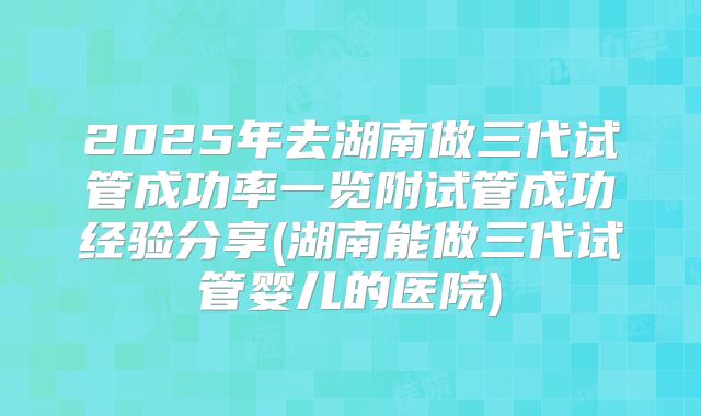 2025年去湖南做三代试管成功率一览附试管成功经验分享(湖南能做三代试管婴儿的医院)