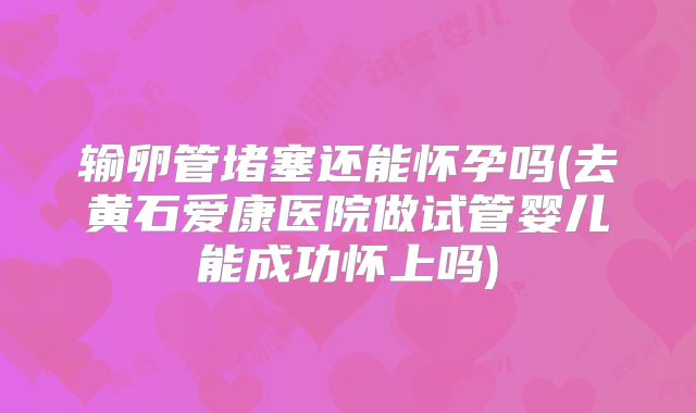 输卵管堵塞还能怀孕吗(去黄石爱康医院做试管婴儿能成功怀上吗)