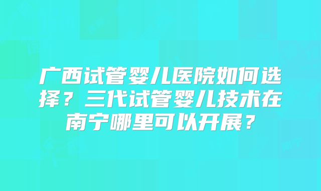 广西试管婴儿医院如何选择?三代试管婴儿技术在南宁哪里可以开展?