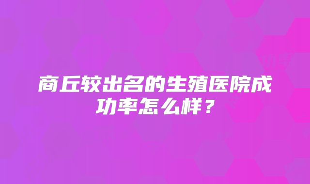 商丘较出名的生殖医院成功率怎么样？