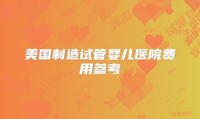 美国制造试管婴儿医院费用参考