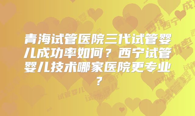 青海试管医院三代试管婴儿成功率如何?西宁试管婴儿技术哪家医院更专业?