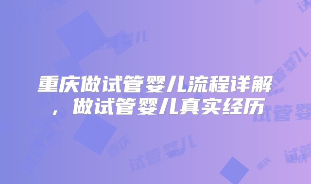 重庆做试管婴儿流程详解,做试管婴儿真实经历