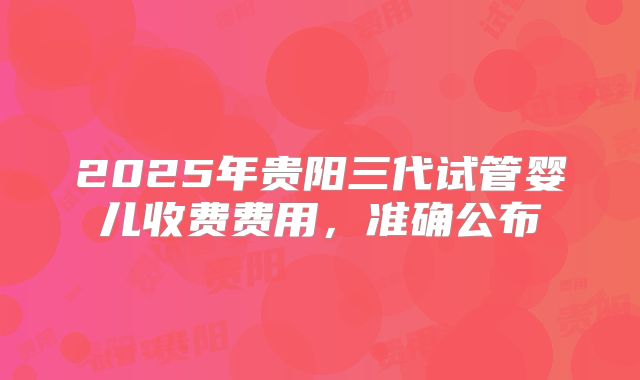 2025年贵阳三代试管婴儿收费费用,准确公布
