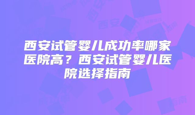 西安试管婴儿成功率哪家医院高?西安试管婴儿医院选择指南