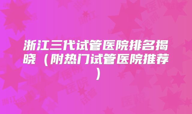 浙江三代试管医院排名揭晓(附热门试管医院推荐)