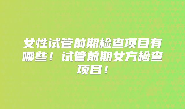 女性试管前期检查项目有哪些！试管前期女方检查项目！