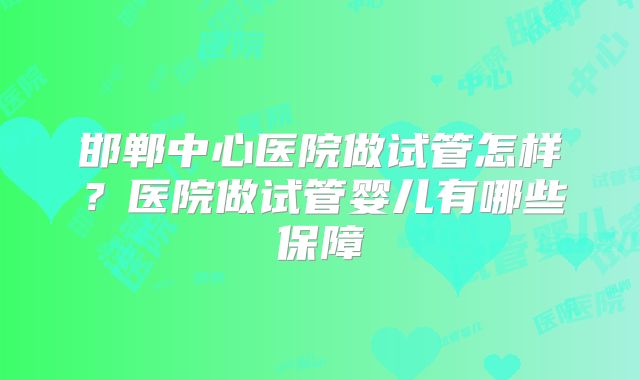 邯郸中心医院做试管怎样？医院做试管婴儿有哪些保障