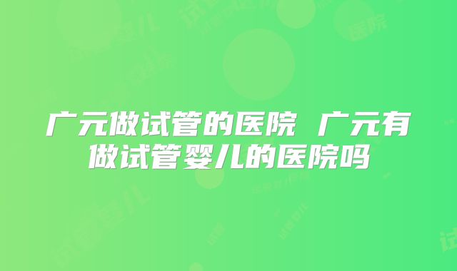 广元做试管的医院 广元有做试管婴儿的医院吗