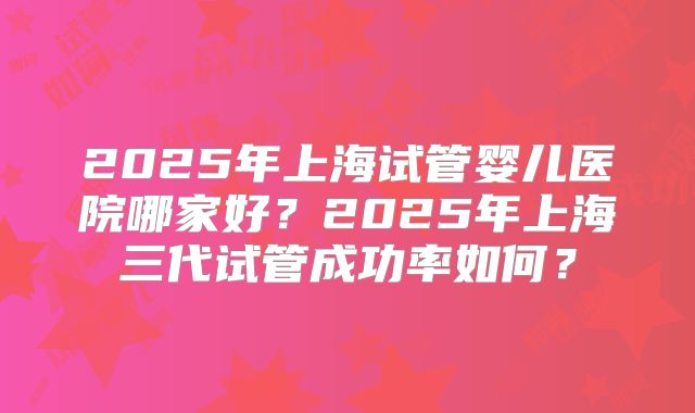 2025年上海试管婴儿医院哪家好?2025年上海三代试管成功率如何?
