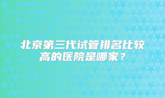 北京第三代试管排名比较高的医院是哪家?