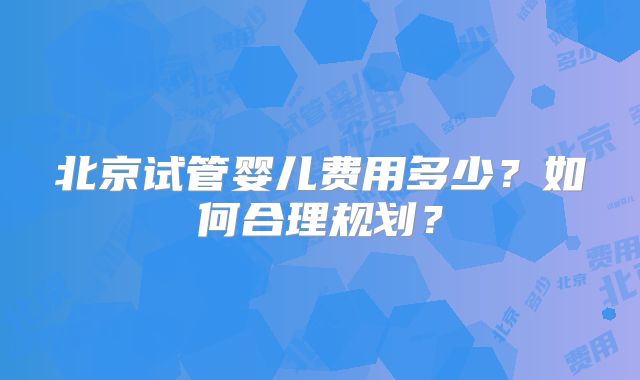 北京试管婴儿费用多少?如何合理规划?