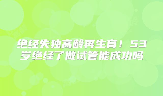 绝经失独高龄再生育！53岁绝经了做试管能成功吗