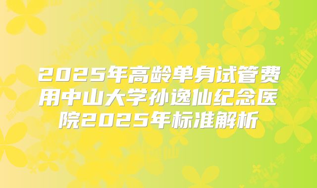 2025年高龄单身试管费用中山大学孙逸仙纪念医院2025年标准解析